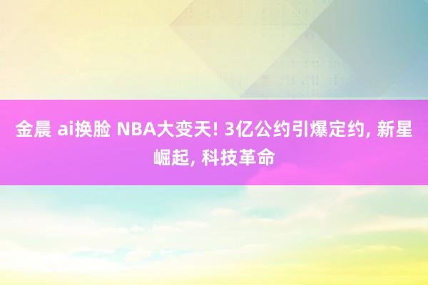 金晨 ai换脸 NBA大变天! 3亿公约引爆定约， 新星崛起， 科技革命