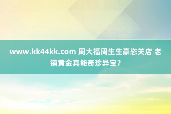 www.kk44kk.com 周大福周生生豪恣关店 老铺黄金真能奇珍异宝？