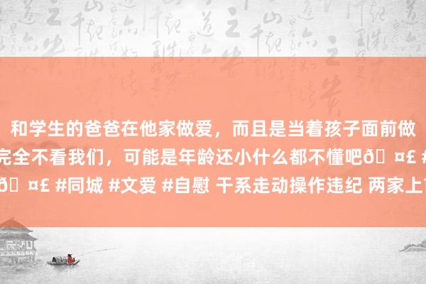 和学生的爸爸在他家做爱，而且是当着孩子面前做爱，太刺激了，孩子完全不看我们，可能是年龄还小什么都不懂吧🤣 #同城 #文爱 #自慰 干系走动操作违纪 两家上市公司同日被罚！