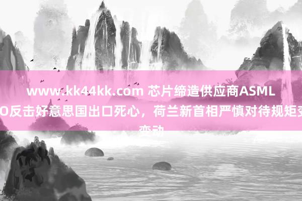 www.kk44kk.com 芯片缔造供应商ASML CEO反击好意思国出口死心，荷兰新首相严慎对待规矩变动