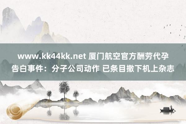 www.kk44kk.net 厦门航空官方酬劳代孕告白事件：分子公司动作 已条目撤下机上杂志