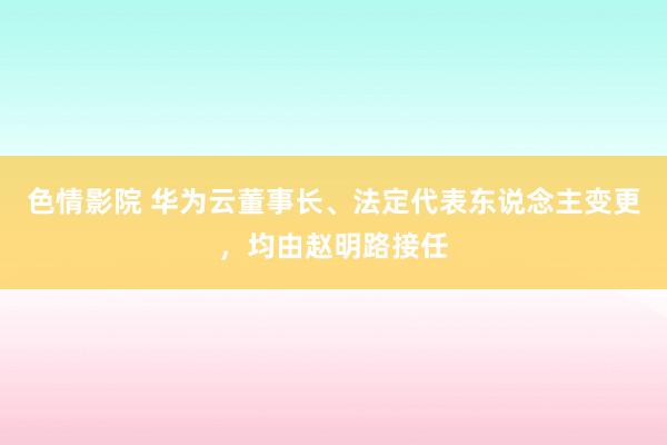 色情影院 华为云董事长、法定代表东说念主变更，均由赵明路接任