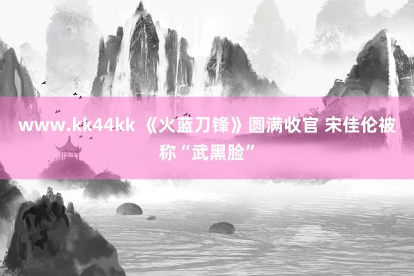 www.kk44kk 《火蓝刀锋》圆满收官 宋佳伦被称“武黑脸”