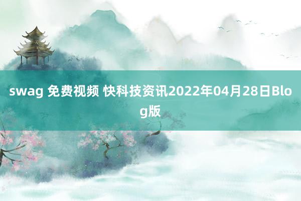 swag 免费视频 快科技资讯2022年04月28日Blog版