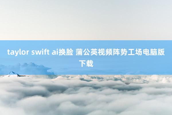 taylor swift ai换脸 蒲公英视频阵势工场电脑版下载