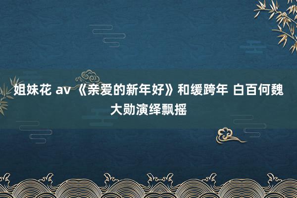 姐妹花 av 《亲爱的新年好》和缓跨年 白百何魏大勋演绎飘摇