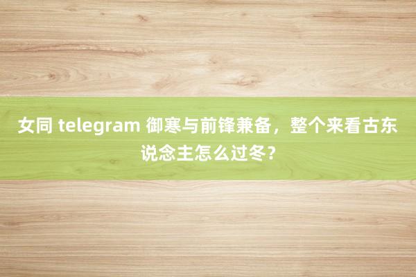 女同 telegram 御寒与前锋兼备，整个来看古东说念主怎么过冬？