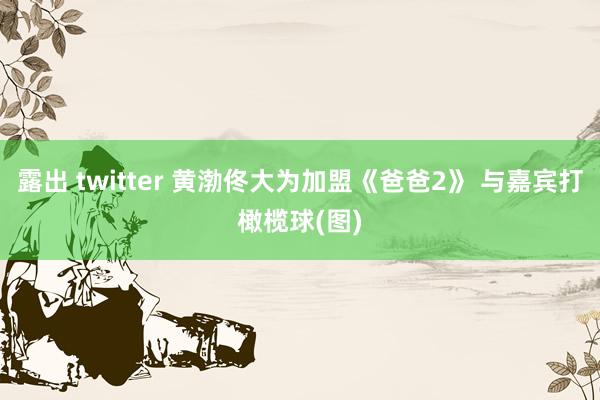 露出 twitter 黄渤佟大为加盟《爸爸2》 与嘉宾打橄榄球(图)