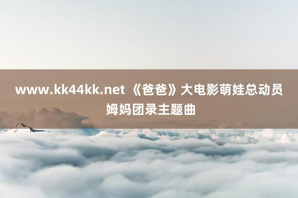 www.kk44kk.net 《爸爸》大电影萌娃总动员 姆妈团录主题曲