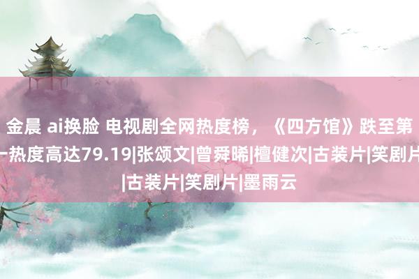 金晨 ai换脸 电视剧全网热度榜，《四方馆》跌至第三，第一热度高达79.19|张颂文|曾舜晞|檀健次|古装片|笑剧片|墨雨云