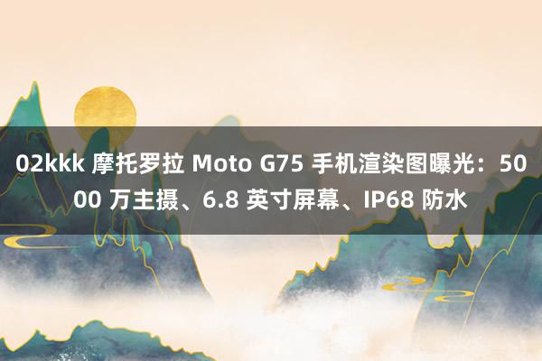 02kkk 摩托罗拉 Moto G75 手机渲染图曝光：5000 万主摄、6.8 英寸屏幕、IP68 防水