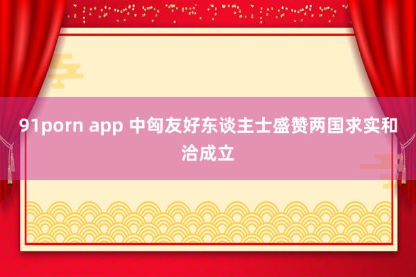 91porn app 中匈友好东谈主士盛赞两国求实和洽成立