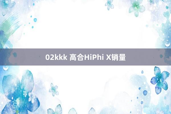 02kkk 高合HiPhi X销量