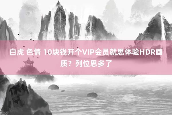 白虎 色情 10块钱开个VIP会员就思体验HDR画质？列位思多了