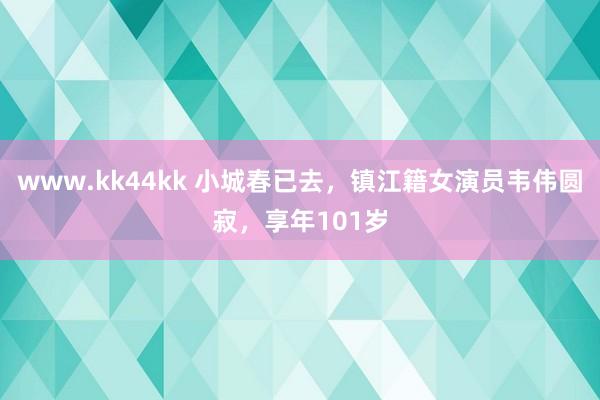 www.kk44kk 小城春已去，镇江籍女演员韦伟圆寂，享年101岁