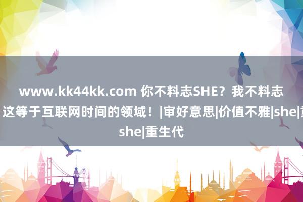 www.kk44kk.com 你不料志SHE？我不料志101！这等于互联网时间的领域！|审好意思|价值不雅|she|重生代