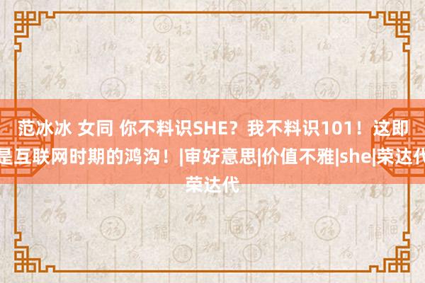 范冰冰 女同 你不料识SHE？我不料识101！这即是互联网时期的鸿沟！|审好意思|价值不雅|she|荣达代