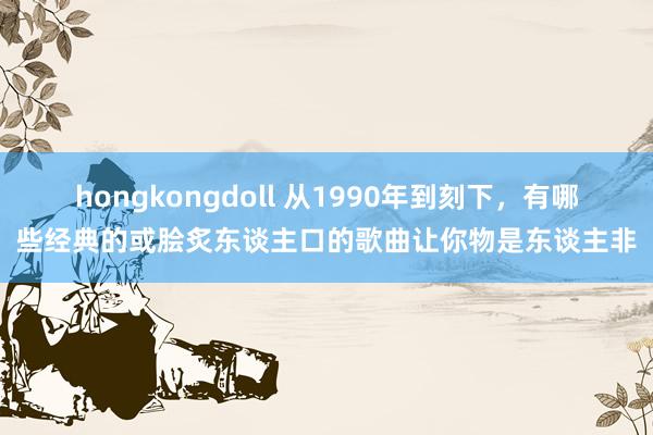 hongkongdoll 从1990年到刻下，有哪些经典的或脍炙东谈主口的歌曲让你物是东谈主非