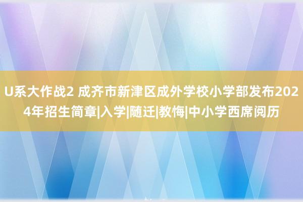 U系大作战2 成齐市新津区成外学校小学部发布2024年招生简章|入学|随迁|教悔|中小学西席阅历