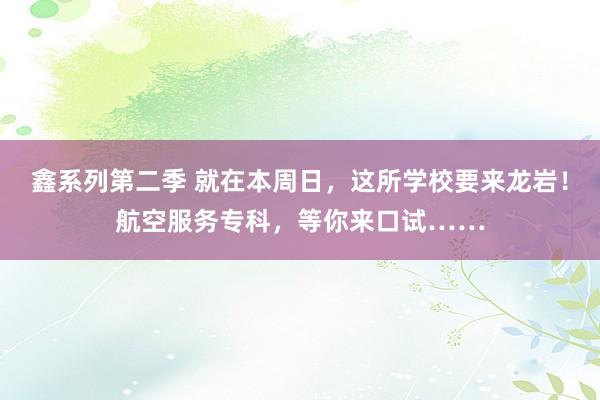 鑫系列第二季 就在本周日，这所学校要来龙岩！航空服务专科，等你来口试……