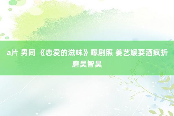 a片 男同 《恋爱的滋味》曝剧照 姜艺媛耍酒疯折磨吴智昊