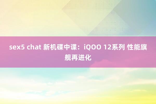 sex5 chat 新机碟中谍：iQOO 12系列 性能旗舰再进化