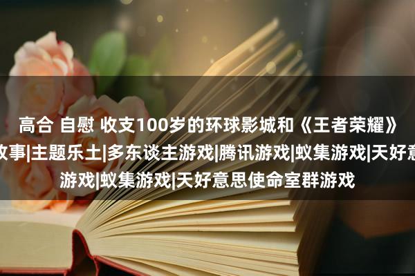 高合 自慰 收支100岁的环球影城和《王者荣耀》，沿路讲了个新故事|主题乐土|多东谈主游戏|腾讯游戏|蚁集游戏|天好意思使命室群游戏