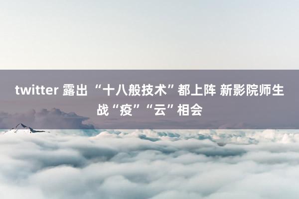 twitter 露出 “十八般技术”都上阵 新影院师生战“疫”“云”相会