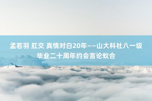 孟若羽 肛交 真情对白20年——山大科社八一级毕业二十周年约会言论蚁合