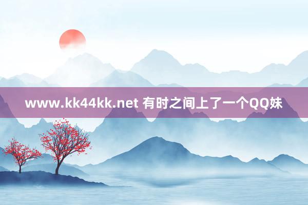 www.kk44kk.net 有时之间上了一个QQ妹