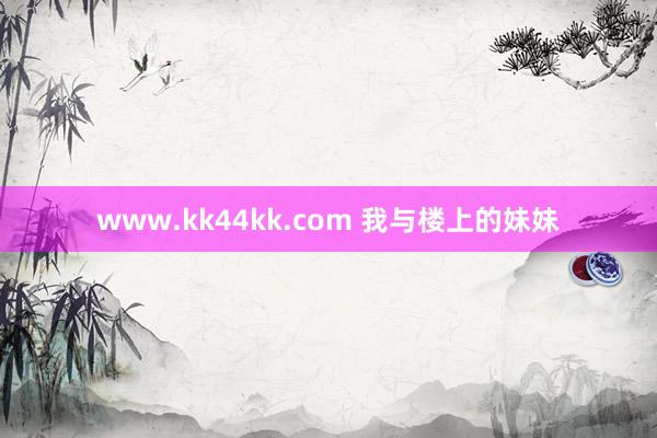 www.kk44kk.com 我与楼上的妹妹