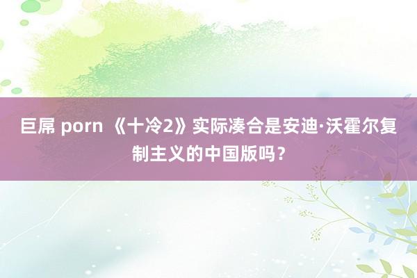 巨屌 porn 《十冷2》实际凑合是安迪·沃霍尔复制主义的中国版吗？