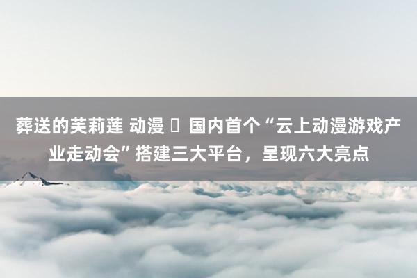 葬送的芙莉莲 动漫 ​国内首个“云上动漫游戏产业走动会”搭建三大平台，呈现六大亮点