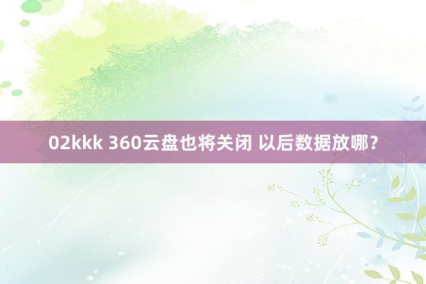 02kkk 360云盘也将关闭 以后数据放哪？