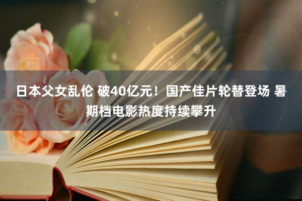 日本父女乱伦 破40亿元！国产佳片轮替登场 暑期档电影热度持续攀升