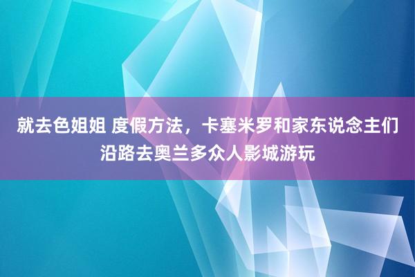 就去色姐姐 度假方法，卡塞米罗和家东说念主们沿路去奥兰多众人影城游玩