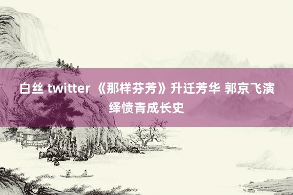 白丝 twitter 《那样芬芳》升迁芳华 郭京飞演绎愤青成长史