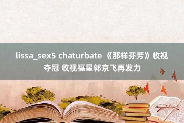 lissa_sex5 chaturbate 《那样芬芳》收视夺冠 收视福星郭京飞再发力