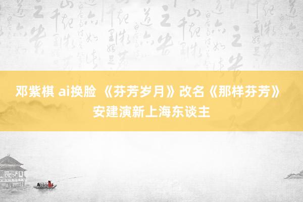 邓紫棋 ai换脸 《芬芳岁月》改名《那样芬芳》 安建演新上海东谈主