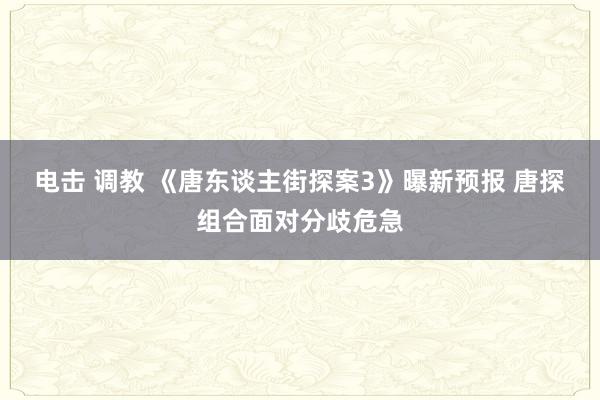 电击 调教 《唐东谈主街探案3》曝新预报 唐探组合面对分歧危急