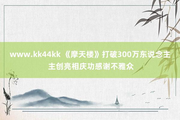 www.kk44kk 《摩天楼》打破300万东说念主 主创亮相庆功感谢不雅众