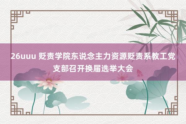 26uuu 贬责学院东说念主力资源贬责系教工党支部召开换届选举大会