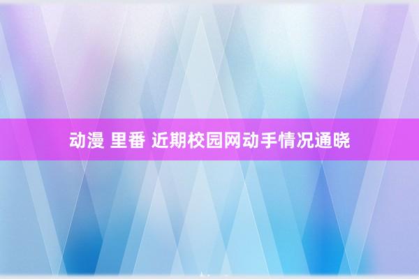 动漫 里番 近期校园网动手情况通晓