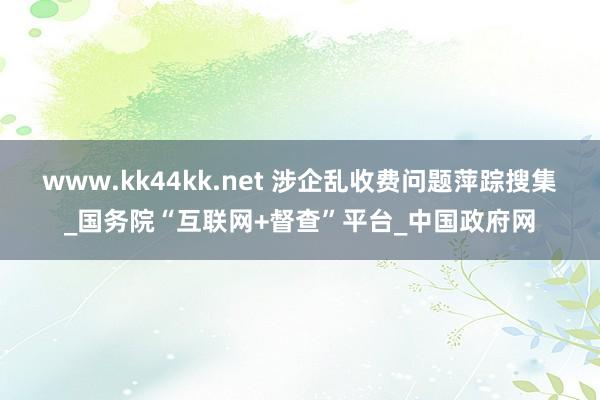 www.kk44kk.net 涉企乱收费问题萍踪搜集_国务院“互联网+督查”平台_中国政府网