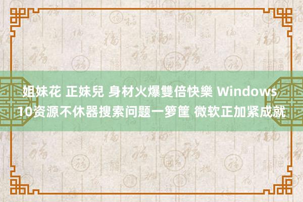 姐妹花 正妹兒 身材火爆雙倍快樂 Windows 10资源不休器搜索问题一箩筐 微软正加紧成就