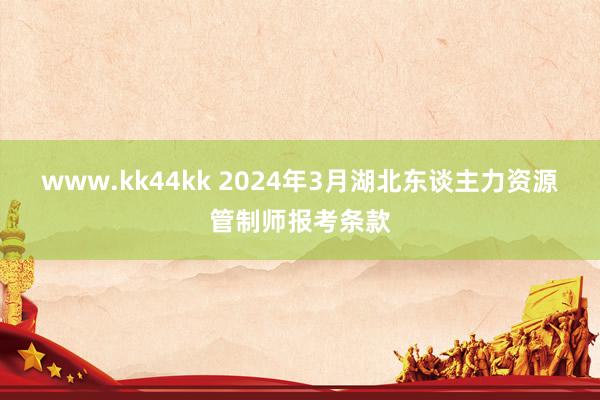 www.kk44kk 2024年3月湖北东谈主力资源管制师报考条款