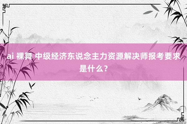 ai 裸舞 中级经济东说念主力资源解决师报考要求是什么？