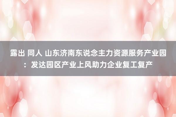 露出 同人 山东济南东说念主力资源服务产业园：发达园区产业上风助力企业复工复产