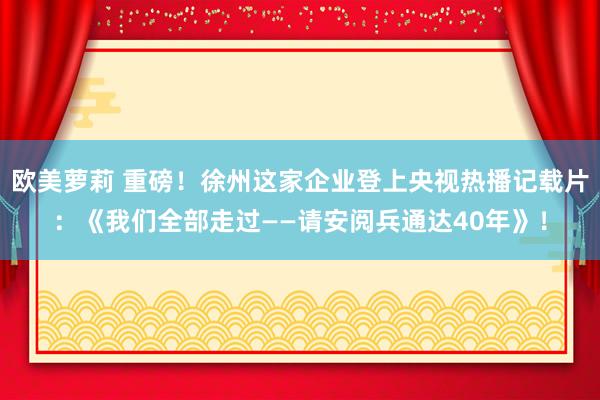 欧美萝莉 重磅！徐州这家企业登上央视热播记载片：《我们全部走过——请安阅兵通达40年》！