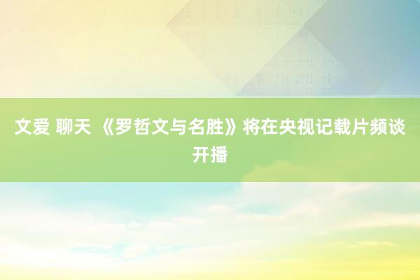 文爱 聊天 《罗哲文与名胜》将在央视记载片频谈开播